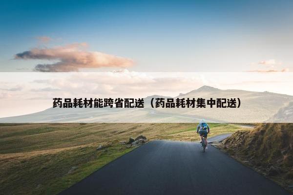 药品耗材能跨省配送（药品耗材集中配送）