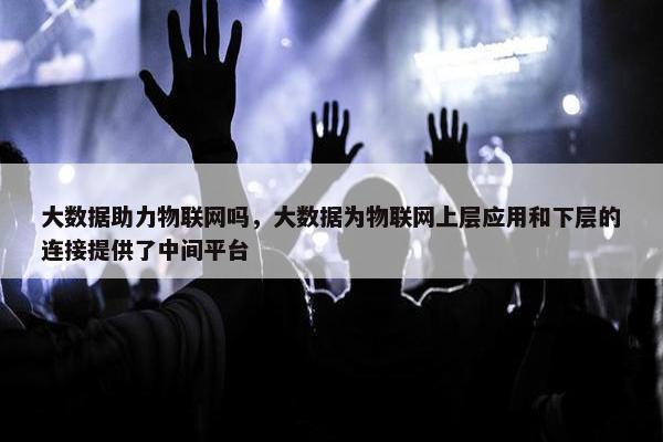大数据助力物联网吗，大数据为物联网上层应用和下层的连接提供了中间平台
