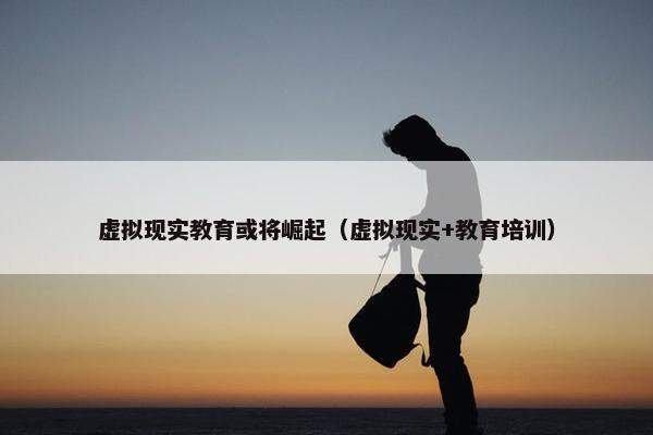 虚拟现实教育或将崛起（虚拟现实+教育培训）