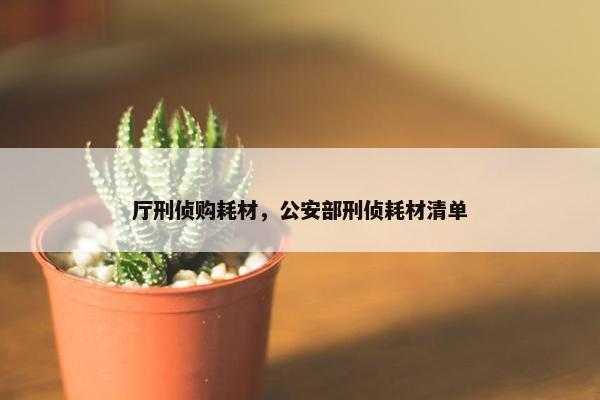 厅刑侦购耗材，公安部刑侦耗材清单