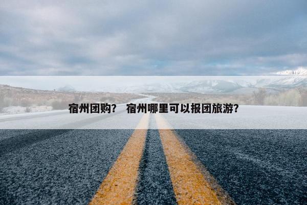 宿州团购？ 宿州哪里可以报团旅游？