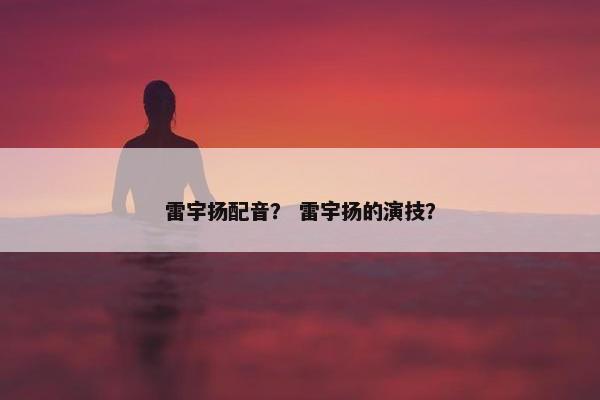雷宇扬配音？ 雷宇扬的演技？