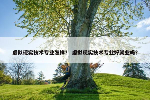 虚拟现实技术专业怎样？ 虚拟现实技术专业好就业吗？