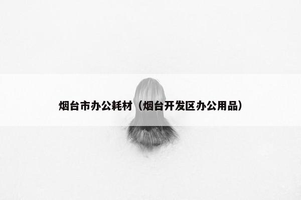 烟台市办公耗材（烟台开发区办公用品）