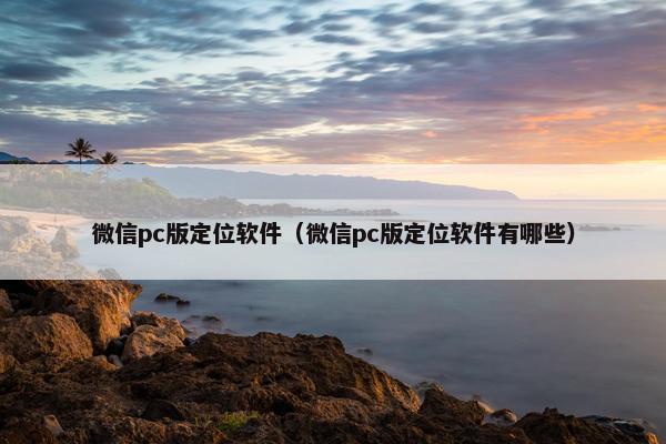 微信pc版定位软件（微信pc版定位软件有哪些）