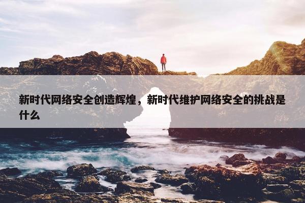 新时代网络安全创造辉煌，新时代维护网络安全的挑战是什么