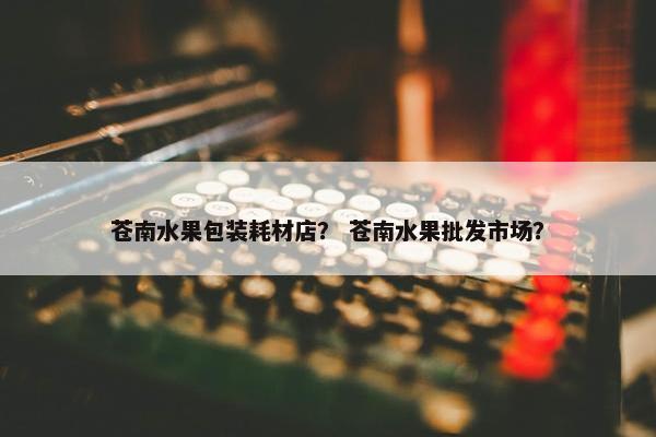 苍南水果包装耗材店？ 苍南水果批发市场？