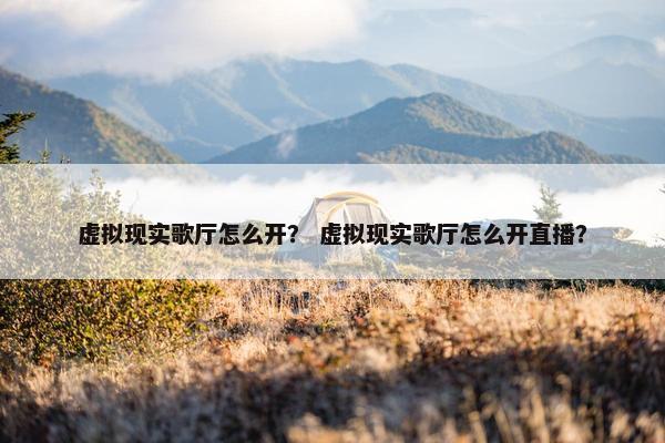 虚拟现实歌厅怎么开？ 虚拟现实歌厅怎么开直播？
