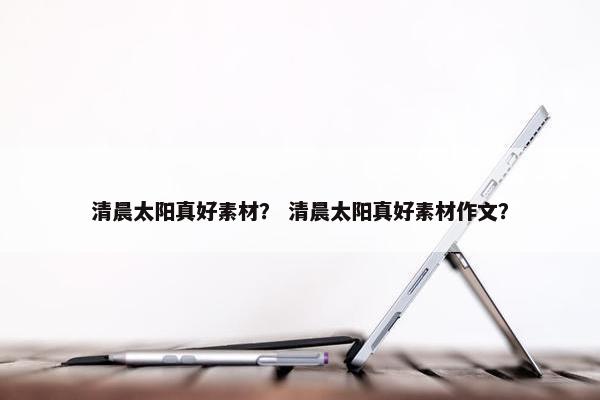 清晨太阳真好素材？ 清晨太阳真好素材作文？