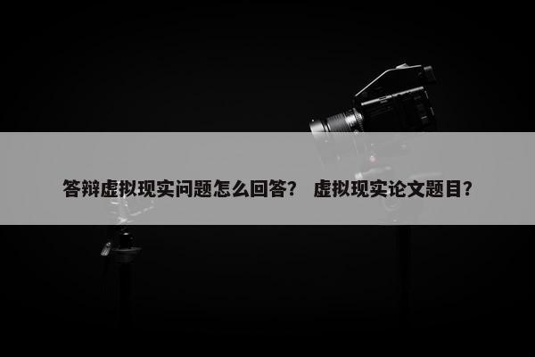 答辩虚拟现实问题怎么回答？ 虚拟现实论文题目？