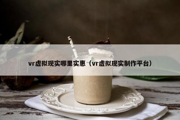 vr虚拟现实哪里实惠（vr虚拟现实制作平台）