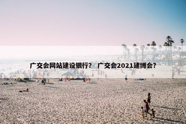 广交会网站建设银行？ 广交会2021建博会？