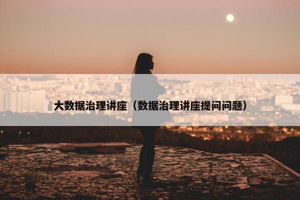 大数据治理讲座（数据治理讲座提问问题）