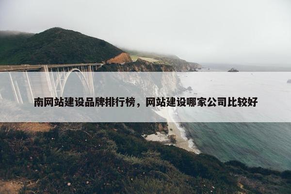 南网站建设品牌排行榜，网站建设哪家公司比较好