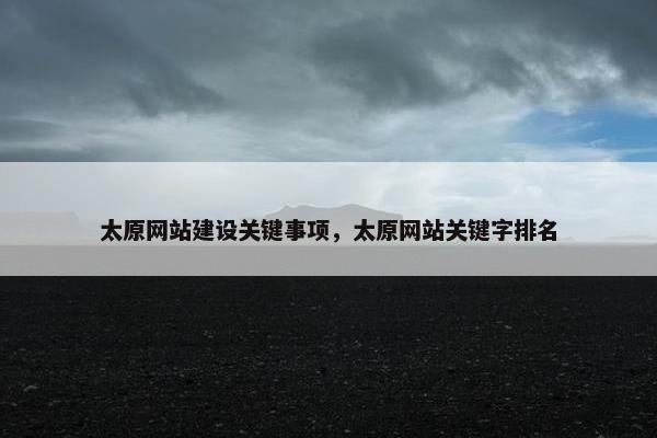 太原网站建设关键事项，太原网站关键字排名