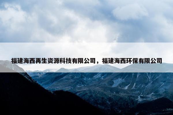 福建海西再生资源科技有限公司，福建海西环保有限公司