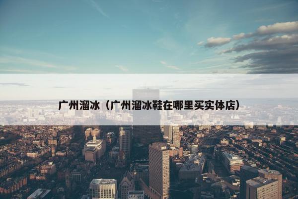 广州溜冰（广州溜冰鞋在哪里买实体店）