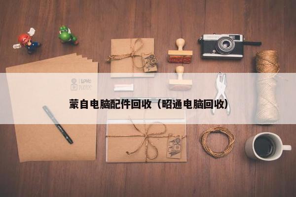 蒙自电脑配件回收（昭通电脑回收）