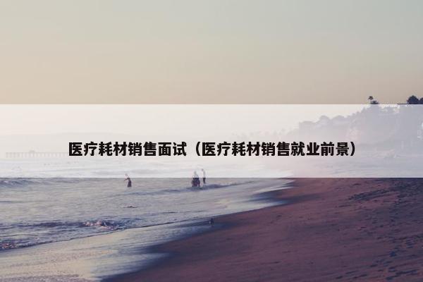 医疗耗材销售面试（医疗耗材销售就业前景）