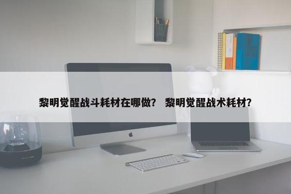 黎明觉醒战斗耗材在哪做？ 黎明觉醒战术耗材？