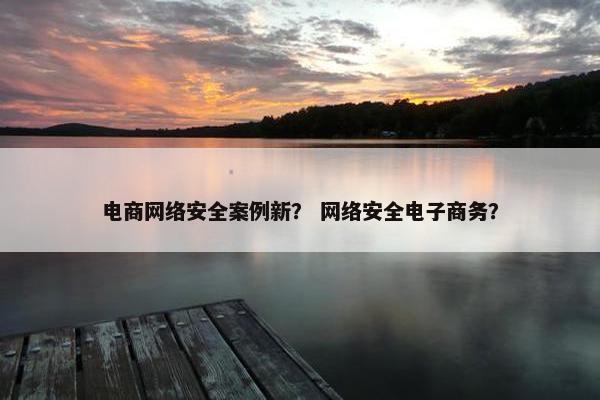 电商网络安全案例新？ 网络安全电子商务？