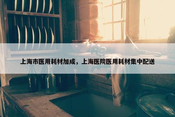 上海市医用耗材加成，上海医院医用耗材集中配送