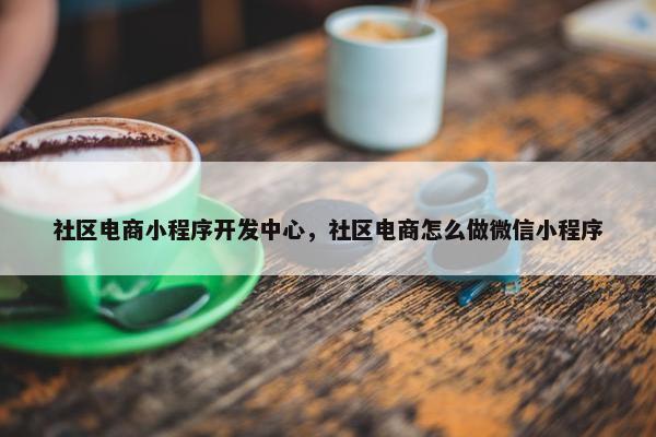 社区电商小程序开发中心，社区电商怎么做微信小程序
