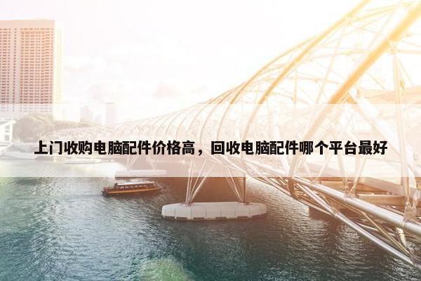上门收购电脑配件价格高，回收电脑配件哪个平台最好