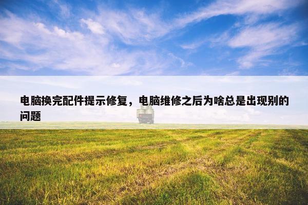 电脑换完配件提示修复，电脑维修之后为啥总是出现别的问题