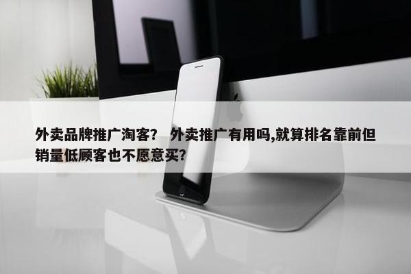 外卖品牌推广淘客？ 外卖推广有用吗,就算排名靠前但销量低顾客也不愿意买？
