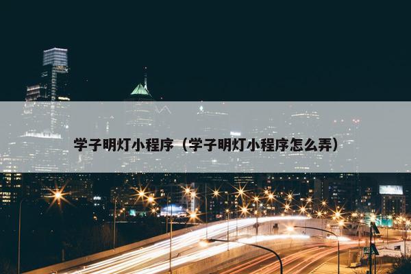 学子明灯小程序（学子明灯小程序怎么弄）