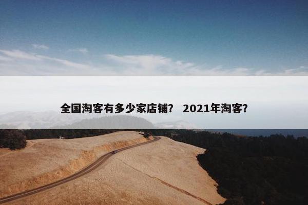 全国淘客有多少家店铺？ 2021年淘客？