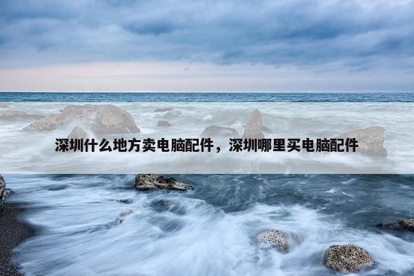 深圳什么地方卖电脑配件，深圳哪里买电脑配件