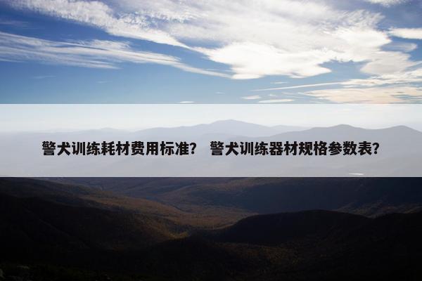 警犬训练耗材费用标准？ 警犬训练器材规格参数表？