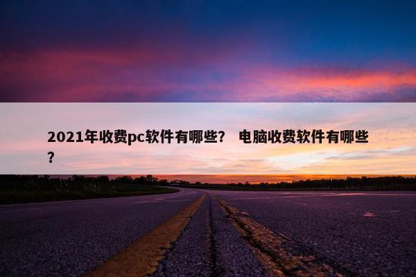 2021年收费pc软件有哪些？ 电脑收费软件有哪些？