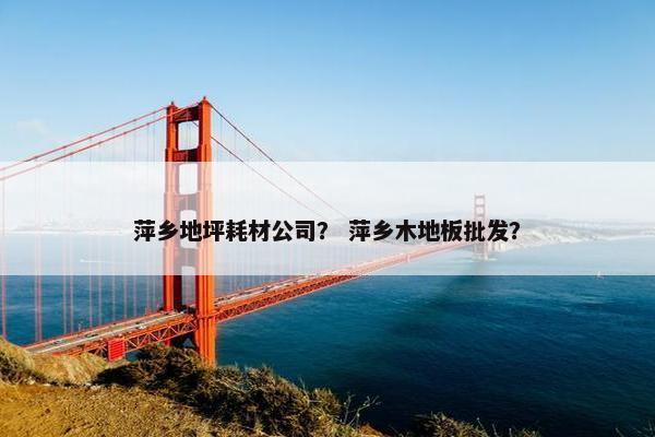 萍乡地坪耗材公司？ 萍乡木地板批发？