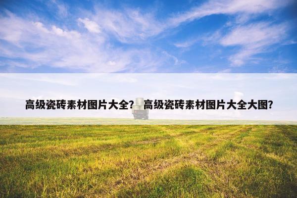 高级瓷砖素材图片大全？ 高级瓷砖素材图片大全大图？