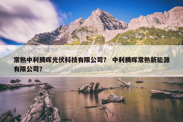 常熟中利腾晖光伏科技有限公司？ 中利腾晖常熟新能源有限公司？