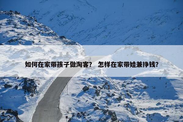 如何在家带孩子做淘客？ 怎样在家带娃兼挣钱？