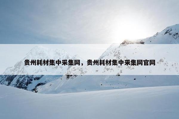 贵州耗材集中采集网，贵州耗材集中采集网官网