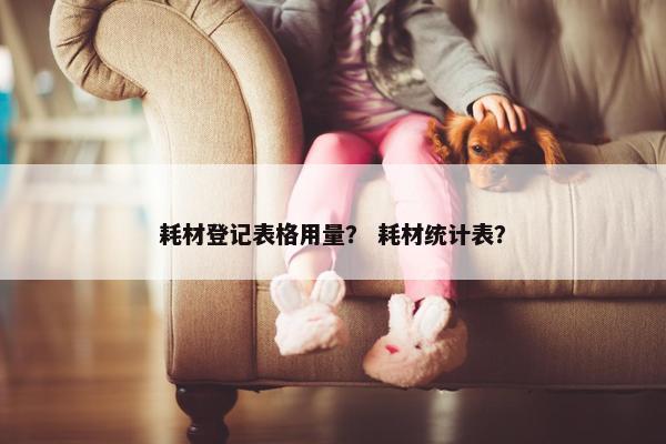 耗材登记表格用量？ 耗材统计表？