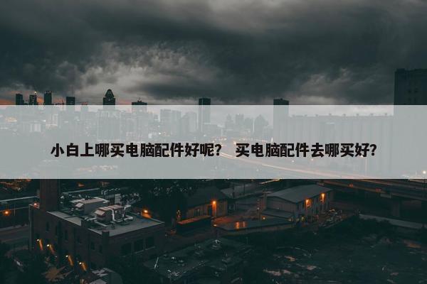 小白上哪买电脑配件好呢？ 买电脑配件去哪买好？