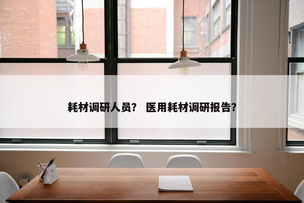 耗材调研人员？ 医用耗材调研报告？