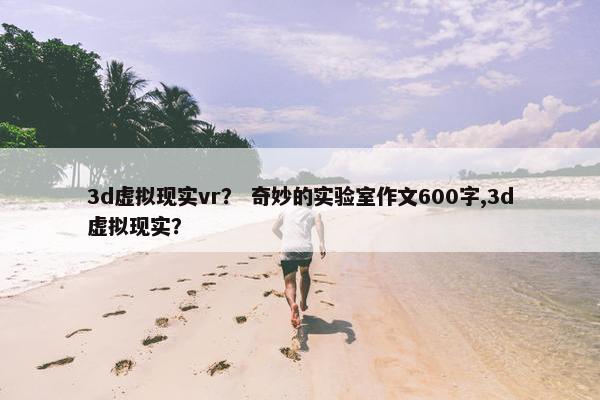 3d虚拟现实vr？ 奇妙的实验室作文600字,3d虚拟现实？