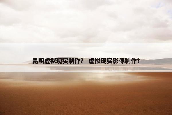 昆明虚拟现实制作？ 虚拟现实影像制作？