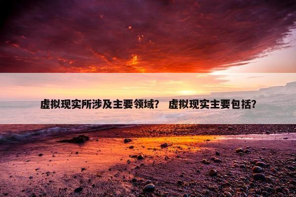 虚拟现实所涉及主要领域？ 虚拟现实主要包括？