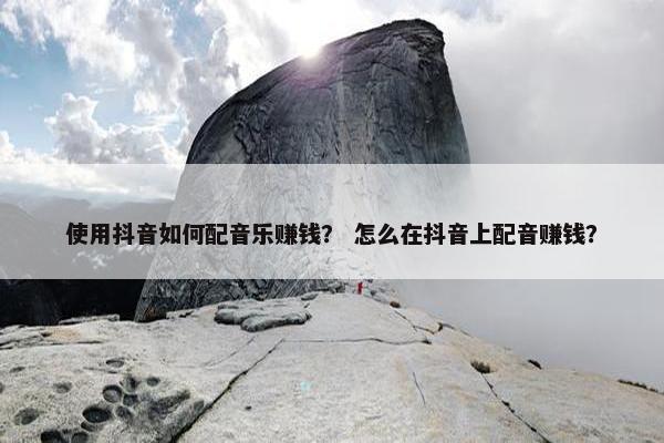 使用抖音如何配音乐赚钱？ 怎么在抖音上配音赚钱？