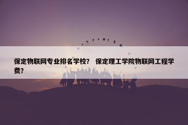 保定物联网专业排名学校？ 保定理工学院物联网工程学费？