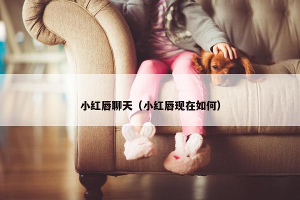 小红唇聊天（小红唇现在如何）