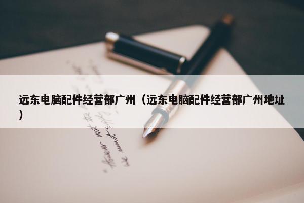 远东电脑配件经营部广州（远东电脑配件经营部广州地址）